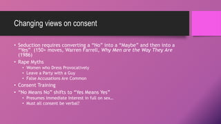Changing views on consent
• Seduction requires converting a “No” into a “Maybe” and then into a
“Yes” (150+ moves, Warren Farrell, Why Men are the Way They Are
(1986)
• Rape Myths
• Women who Dress Provocatively
• Leave a Party with a Guy
• False Accusations Are Common
• Consent Training
• “No Means No” shifts to “Yes Means Yes”
• Presumes Immediate Interest in full on sex…
• Must all consent be verbal?
 