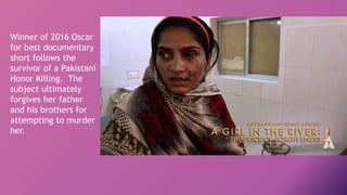 Winner of 2016 Oscar
for best documentary
short follows the
survivor of a Pakistani
Honor Killing. The
subject ultimately
forgives her father
and his brothers for
attempting to murder
her.
 