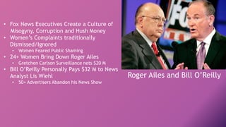 • Fox News Executives Create a Culture of
Misogyny, Corruption and Hush Money
• Women’s Complaints traditionally
Dismissed/Ignored
• Women Feared Public Shaming
• 24+ Women Bring Down Roger Ailes
• Gretchen Carlson Surveillance nets $20 M
• Bill O’Reilly Personally Pays $32 M to News
Analyst Lis Wiehl
• 50+ Advertisers Abandon his News Show
Roger Ailes and Bill O’Reilly
 