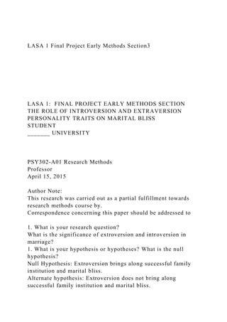 LASA 1 Final Project Early Methods Section3
LASA 1: FINAL PROJECT EARLY METHODS SECTION
THE ROLE OF INTROVERSION AND EXTRAVERSION
PERSONALITY TRAITS ON MARITAL BLISS
STUDENT
_______ UNIVERSITY
PSY302-A01 Research Methods
Professor
April 15, 2015
Author Note:
This research was carried out as a partial fulfillment towards
research methods course by.
Correspondence concerning this paper should be addressed to
1. What is your research question?
What is the significance of extroversion and introversion in
marriage?
1. What is your hypothesis or hypotheses? What is the null
hypothesis?
Null Hypothesis: Extroversion brings along successful family
institution and marital bliss.
Alternate hypothesis: Extroversion does not bring along
successful family institution and marital bliss.
 