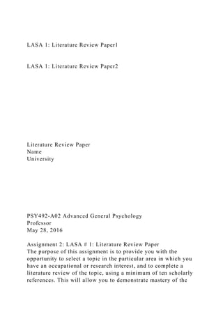 LASA 1: Literature Review Paper1
LASA 1: Literature Review Paper2
Literature Review Paper
Name
University
PSY492-A02 Advanced General Psychology
Professor
May 28, 2016
Assignment 2: LASA # 1: Literature Review Paper
The purpose of this assignment is to provide you with the
opportunity to select a topic in the particular area in which you
have an occupational or research interest, and to complete a
literature review of the topic, using a minimum of ten scholarly
references. This will allow you to demonstrate mastery of the
 