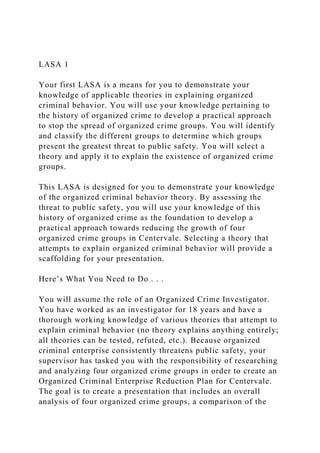 LASA 1
Your first LASA is a means for you to demonstrate your
knowledge of applicable theories in explaining organized
criminal behavior. You will use your knowledge pertaining to
the history of organized crime to develop a practical approach
to stop the spread of organized crime groups. You will identify
and classify the different groups to determine which groups
present the greatest threat to public safety. You will select a
theory and apply it to explain the existence of organized crime
groups.
This LASA is designed for you to demonstrate your knowledge
of the organized criminal behavior theory. By assessing the
threat to public safety, you will use your knowledge of this
history of organized crime as the foundation to develop a
practical approach towards reducing the growth of four
organized crime groups in Centervale. Selecting a theory that
attempts to explain organized criminal behavior will provide a
scaffolding for your presentation.
Here’s What You Need to Do . . .
You will assume the role of an Organized Crime Investigator.
You have worked as an investigator for 18 years and have a
thorough working knowledge of various theories that attempt to
explain criminal behavior (no theory explains anything entirely;
all theories can be tested, refuted, etc.). Because organized
criminal enterprise consistently threatens public safety, your
supervisor has tasked you with the responsibility of researching
and analyzing four organized crime groups in order to create an
Organized Criminal Enterprise Reduction Plan for Centervale.
The goal is to create a presentation that includes an overall
analysis of four organized crime groups, a comparison of the
 
