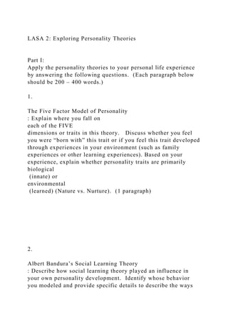 LASA 2: Exploring Personality Theories
Part I:
Apply the personality theories to your personal life experience
by answering the following questions. (Each paragraph below
should be 200 – 400 words.)
1.
The Five Factor Model of Personality
: Explain where you fall on
each of the FIVE
dimensions or traits in this theory. Discuss whether you feel
you were “born with” this trait or if you feel this trait developed
through experiences in your environment (such as family
experiences or other learning experiences). Based on your
experience, explain whether personality traits are primarily
biological
(innate) or
environmental
(learned) (Nature vs. Nurture). (1 paragraph)
2.
Albert Bandura’s Social Learning Theory
: Describe how social learning theory played an influence in
your own personality development. Identify whose behavior
you modeled and provide specific details to describe the ways
 