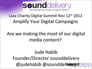 Lasa Charity Digital Summit Nov 12th 2012
  Amplify Your Digital Campaigns

Are we making the most of our digital
         media content?

           Jude Habib
  Founder/Director sounddelivery
   @judehabib @sounddelivery
 
