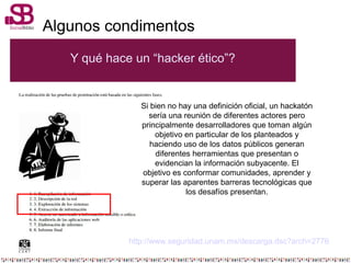 Algunos condimentos
Y qué hace un “hacker ético”?
http://www.seguridad.unam.mx/descarga.dsc?arch=2776
Si bien no hay una definición oficial, un hackatón
sería una reunión de diferentes actores pero
principalmente desarrolladores que toman algún
objetivo en particular de los planteados y
haciendo uso de los datos públicos generan
diferentes herramientas que presentan o
evidencian la información subyacente. El
objetivo es conformar comunidades, aprender y
superar las aparentes barreras tecnológicas que
los desafíos presentan.
 