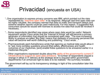 Privacidad (encuesta en USA)
“..One organisation to express privacy concerns was IBM, which pointed out the risks
represented by "real-time open data" in its response. Although real time open data can
be highly valuable, the company warned that data on traffic and transport delays and
extreme weather reports could be used maliciously. For this reason, it suggested that
consumers should be issued with licenses to access live data that could be revoked if
necessary…”
“…Some respondents identified new areas where open data would be useful. Network
equipment vendor Cisco wrote that the 'Internet of things' will will become a primary
generator of information that should be considered open data. "The ever-increasing
ability to analyse so-called ‘Big Data’ means that datasets of previously perceived low
value will become well worth collecting and publishing," Cisco wrote…”
“…Pharmaceuticals giant AstraZeneca wrote that opening up medical data would allow it
to "ask more complex questions around [the] safety, effectiveness and health
outcomes of our medicines, [and] enable these questions to be answered earlier in a
medicines lifecycle."
“…Other organisations expressed doubts about the ability of the government's current IT
infrastructure to support its open data ambitions. "A number of respondents argued a
change in ethos in IT delivery at the strategic level is required within government
departments if an enhanced right to data is to be realised," the summary revealed.
The government will lay out its transparency strategy in light of the consultation later this
year.
http://www.information-age.com/technology/information-management/1688463/open-data-consultation-finds-widespread-
privacy-fears
 