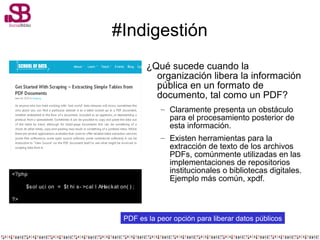#Indigestión
¿Qué sucede cuando la
organización libera la información
pública en un formato de
documento, tal como un PDF?
– Claramente presenta un obstáculo
para el procesamiento posterior de
esta información.
– Existen herramientas para la
extracción de texto de los archivos
PDFs, comúnmente utilizadas en las
implementaciones de repositorios
institucionales o bibliotecas digitales.
Ejemplo más común, xpdf.
PDF es la peor opción para liberar datos públicos
<?php
$sol uci on = $t hi s- >cal l AHackat on( ) ;
?>
 