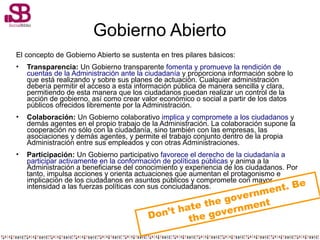 Gobierno Abierto
El concepto de Gobierno Abierto se sustenta en tres pilares básicos:
• Transparencia: Un Gobierno transparente fomenta y promueve la rendición de
cuentas de la Administración ante la ciudadanía y proporciona información sobre lo
que está realizando y sobre sus planes de actuación. Cualquier administración
debería permitir el acceso a esta información pública de manera sencilla y clara,
permitiendo de esta manera que los ciudadanos puedan realizar un control de la
acción de gobierno, así como crear valor económico o social a partir de los datos
públicos ofrecidos libremente por la Administración.
• Colaboración: Un Gobierno colaborativo implica y compromete a los ciudadanos y
demás agentes en el propio trabajo de la Administración. La colaboración supone la
cooperación no sólo con la ciudadanía, sino también con las empresas, las
asociaciones y demás agentes, y permite el trabajo conjunto dentro de la propia
Administración entre sus empleados y con otras Administraciones.
• Participación: Un Gobierno participativo favorece el derecho de la ciudadanía a
participar activamente en la conformación de políticas públicas y anima a la
Administración a beneficiarse del conocimiento y experiencia de los ciudadanos. Por
tanto, impulsa acciones y orienta actuaciones que aumentan el protagonismo e
implicación de los ciudadanos en asuntos públicos y compromete con mayor
intensidad a las fuerzas políticas con sus conciudadanos.
Don’t hate the government. Be
the government
 