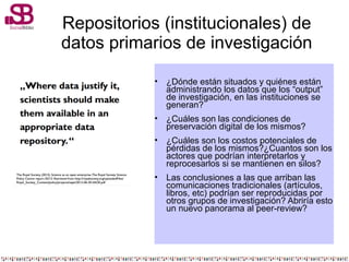 Repositorios (institucionales) de
datos primarios de investigación
• ¿Dónde están situados y quiénes están
administrando los datos que los “output”
de investigación, en las instituciones se
generan?
• ¿Cuáles son las condiciones de
preservación digital de los mismos?
• ¿Cuáles son los costos potenciales de
pérdidas de los mismos?¿Cuantos son los
actores que podrían interpretarlos y
reprocesarlos si se mantienen en silos?
• Las conclusiones a las que arriban las
comunicaciones tradicionales (artículos,
libros, etc) podrían ser reproducidas por
otros grupos de investigación? Abriría esto
un nuevo panorama al peer-review?
 