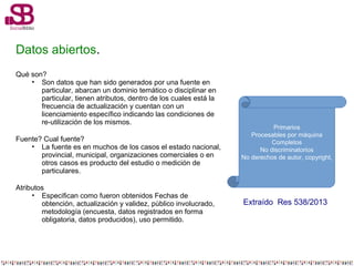 Datos abiertos.
Qué son?
• Son datos que han sido generados por una fuente en
particular, abarcan un dominio temático o disciplinar en
particular, tienen atributos, dentro de los cuales está la
frecuencia de actualización y cuentan con un
licenciamiento específico indicando las condiciones de
re-utilización de los mismos.
Fuente? Cual fuente?
• La fuente es en muchos de los casos el estado nacional,
provincial, municipal, organizaciones comerciales o en
otros casos es producto del estudio o medición de
particulares.
Atributos
• Especifican como fueron obtenidos Fechas de
obtención, actualización y validez, público involucrado,
metodología (encuesta, datos registrados en forma
obligatoria, datos producidos), uso permitido.
Primarios
Procesables por máquina
Completos
No discriminatorios
No derechos de autor, copyright,
Extraído Res 538/2013
 