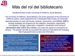 Más del rol del bibliotecario
GeoSpatial Data Curator (University of California, Santa Barbara)
The University of California, Santa Barbara, one of ten campuses of the University of
California system, seeks applications for a GeoSpatial Data Curator (an Associate
Specialist position) to work with faculty, students, researchers, and Library staff to
develop strategies and programs for the collection, description, organization,
normalization, storage, preservation, integration, visualization and mining of
geospatial data within the Library and across the spectrum of programs on
campus. The position will offer its incumbent the chance to help define the emerging
field of geospatial data curation and informatics.
• Developing and implementing best practices for
describing geospatial data in all collected formats,
including workflows for ingesting geospatial data into the
developing Digital Library repository;
• Planning, conducting, and overseeing the
conversion of legacy data and metadata to contemporary
formats;
• Maintaining a high level of expertise in descriptive
metadata standards for geospatial data, including but not
limited to MARC and ISO-191xx;
• Knowledge of library descriptive practices,
including XML metadata schemes for specific
knowledge domains and MARC cataloging;
• Hands-on experience implementing and
administering online spatial database applications
under architectures such as ArcSDE, Oracle,
Postgres, MicrosoftSQL and/or MySQL.;
• Familiarity with linked data expressed as RDF,
and web mapping techniques such as Leaflet,
PolyMaps, and D3
 
