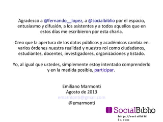 ht t p: //soci al bi bl
i o. com
Agradezco a @fernando__lopez, a @socialbiblio por el espacio,
entusiasmo y difusión, a los asistentes y a todos aquellos que en
estos días me escribieron por esta charla.
Creo que la apertura de los datos públicos y académicos cambia en
varios órdenes nuestra realidad y nuestro rol como ciudadanos,
estudiantes, docentes, investigadores, organizaciones y Estado.
Yo, al igual que ustedes, simplemente estoy intentado comprenderlo
y en la medida posible, participar.
Emiliano Marmonti
Agosto de 2013
emarmonti@gmail.com
@emarmonti
 