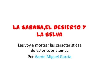 LA SABANA,EL DESIERTO Y LA SELVA Les voy a mostrar las características de estos ecosistemas Por Aarón Miguel García 