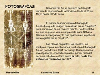 Manuel Glez La Sabana Santa 11 
FOTOGRAFÍAS Secondo Pia fue el que hizo de fotógrafo 
durante la exposición de la Síndone desde el 25 de 
Mayo hasta el 2 de Junio. 
El primer descubrimiento del abogado 
turinés fue que la imagen en realidad era el "negativo" 
de la impresión de un hombre difunto. Se desvelaba 
así que lo que se veía a simple vista en la Sábana 
Santa era el negativo y lo que aparecía en la película 
de fotografía era el "positivo". 
Las placas originales, los escritos, las 
múltiples copias, ampliaciones y estudios del abogado 
fueron donados en 1961 por su hijo Giuseppe a los 
investigadores, concediendo así el primer material 
serio de estudio científico sobre la foto, hasta los 
exámenes realizados en 1977. 
 