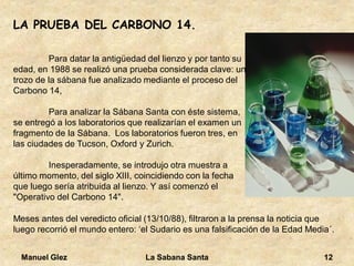 Manuel Glez La Sabana Santa 12 
LA PRUEBA DEL CARBONO 14. 
Para datar la antigüedad del lienzo y por tanto su 
edad, en 1988 se realizó una prueba considerada clave: un 
trozo de la sábana fue analizado mediante el proceso del 
Carbono 14, 
Para analizar la Sábana Santa con éste sistema, 
se entregó a los laboratorios que realizarían el examen un 
fragmento de la Sábana. Los laboratorios fueron tres, en 
las ciudades de Tucson, Oxford y Zurich. 
Inesperadamente, se introdujo otra muestra a 
último momento, del siglo XIII, coincidiendo con la fecha 
que luego sería atribuida al lienzo. Y así comenzó el 
"Operativo del Carbono 14". 
Meses antes del veredicto oficial (13/10/88), filtraron a la prensa la noticia que 
luego recorrió el mundo entero: ‘el Sudario es una falsificación de la Edad Media´. 
 