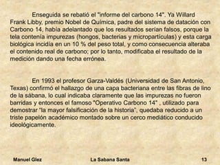 Manuel Glez La Sabana Santa 13 
Enseguida se rebatió el "informe del carbono 14". Ya Willard 
Frank Libby, premio Nobel de Química, padre del sistema de datación con 
Carbono 14, había adelantado que los resultados serían falsos, porque la 
tela contenía impurezas (hongos, bacterias y micropartículas) y esta carga 
biológica incidía en un 10 % del peso total, y como consecuencia alteraba 
el contenido real de carbono; por lo tanto, modificaba el resultado de la 
medición dando una fecha errónea. 
En 1993 el profesor Garza-Valdés (Universidad de San Antonio, 
Texas) confirmó el hallazgo de una capa bacteriana entre las fibras de lino 
de la sábana, lo cual indicaba claramente que las impurezas no fueron 
barridas y entonces el famoso "Operativo Carbono 14" , utilizado para 
demostrar “la mayor falsificación de la historia”, quedaba reducido a un 
triste papelón académico montado sobre un cerco mediático conducido 
ideológicamente. 
 