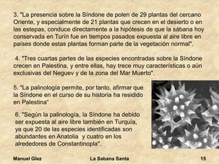 Manuel Glez La Sabana Santa 15 
3. "La presencia sobre la Síndone de polen de 29 plantas del cercano 
Oriente, y especialmente de 21 plantas que crecen en el desierto o en 
las estepas, conduce directamente a la hipótesis de que la sábana hoy 
conservada en Turín fue en tiempos pasados expuesta al aire libre en 
países donde estas plantas forman parte de la vegetación normal". 
4. "Tres cuartas partes de las especies encontradas sobre la Síndone 
crecen en Palestina, y entre ellas, hay trece muy características o aún 
exclusivas del Neguev y de la zona del Mar Muerto". 
5. "La palinología permite, por tanto, afirmar que 
la Síndone en el curso de su historia ha residido 
en Palestina“ 
6. "Según la palinología, la Síndone ha debido 
ser expuesta al aire libre también en Turquía, 
ya que 20 de las especies identificadas son 
abundantes en Anatolia y cuatro en los 
alrededores de Constantinopla". 
 