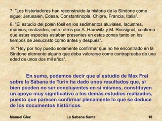 Manuel Glez La Sabana Santa 16 
7. "Los historiadores han reconstruido la historia de la Síndone como 
sigue: Jerusalén, Edesa, Constantinopla, Chipre, Francia, Italia". 
8. "El estudio del polen fósil en los sedimentos aluviales, lacustres, 
marinos, realizados, entre otros por A. Harowitz y M. Rossignol, confirma 
que estas especies estaban presentes en estas zonas tanto en los 
tiempos de Jesucristo como antes y después". 
9. "Hoy por hoy puedo solamente confirmar que no he encontrado en la 
Síndone elemento alguno que deba valorarse como contraprueba de una 
edad de unos dos mil años". 
En suma, podemos decir que el estudio de Max Frei 
sobre la Sábana de Turín ha dado unos resultados que, si 
bien pueden no ser concluyentes en sí mismos, constituyen 
un apoyo muy significativo a los demás estudios realizados, 
puesto que parecen confirmar plenamente lo que se deduce 
de los documentos históricos. 
 