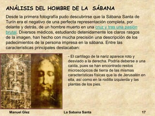 Manuel Glez La Sabana Santa 17 
ANÁLISIS DEL HOMBRE DE LA SÁBANA 
Desde la primera fotografía pudo descubrirse que la Sábana Santa de 
Turín era el negativo de una perfecta representación completa, por 
delante y detrás, de un hombre muerto en una 
cruz y tras una pasión brutal. Diversos médicos, estudiando detenidamente los claros rasgos de la imagen, han hecho con mucha precisión una descripción de los padecimientos de la persona impresa en la sábana. Entre las características principales destacaban: 
- El cartílago de la nariz aparece roto y 
desviado a la derecha. Podría deberse a una 
caída, pues se han encontrado restos 
microscópicos de tierra de las mismas 
características físicas que la de Jerusalén en 
ella, así como en la rodilla izquierda y las 
plantas de los pies. 
 