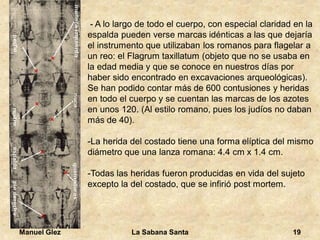 Manuel Glez La Sabana Santa 19 
- A lo largo de todo el cuerpo, con especial claridad en la 
espalda pueden verse marcas idénticas a las que dejaría 
el instrumento que utilizaban los romanos para flagelar a 
un reo: el Flagrum taxillatum (objeto que no se usaba en 
la edad media y que se conoce en nuestros días por 
haber sido encontrado en excavaciones arqueológicas). 
Se han podido contar más de 600 contusiones y heridas 
en todo el cuerpo y se cuentan las marcas de los azotes 
en unos 120. (Al estilo romano, pues los judíos no daban 
más de 40). 
-La herida del costado tiene una forma elíptica del mismo 
diámetro que una lanza romana: 4.4 cm x 1.4 cm. 
-Todas las heridas fueron producidas en vida del sujeto 
excepto la del costado, que se infirió post mortem. 
 