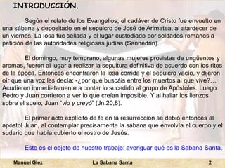 Manuel Glez La Sabana Santa 2 
INTRODUCCIÓN. 
Según el relato de los Evangelios, el cadáver de Cristo fue envuelto en 
una sábana y depositado en el sepulcro de José de Arimatea, al atardecer de 
un viernes. La losa fue sellada y el lugar custodiado por soldados romanos a 
petición de las autoridades religiosas judías (Sanhedrin). 
El domingo, muy temprano, algunas mujeres provistas de ungüentos y 
aromas, fueron al lugar a realizar la sepultura definitiva de acuerdo con los ritos 
de la época. Entonces encontraron la losa corrida y el sepulcro vacío, y dijeron 
oír que una voz les decía: -¿por qué buscáis entre los muertos al que vive?… 
Acudieron inmediatamente a contar lo sucedido al grupo de Apóstoles. Luego 
Pedro y Juan corrieron a ver lo que creían imposible. Y al hallar los lienzos 
sobre el suelo, Juan “vio y creyó” (Jn.20,8). 
El primer acto explícito de fe en la resurrección se debió entonces al 
apóstol Juan, al contemplar precisamente la sábana que envolvía el cuerpo y el 
sudario que había cubierto el rostro de Jesús. 
Este es el objeto de nuestro trabajo: averiguar qué es la Sabana Santa. 
 