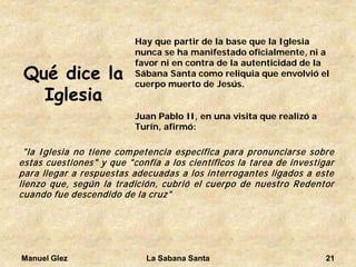 Manuel Glez La Sabana Santa 21 
Qué dice la Iglesia 
Hay que partir de la base que la Iglesia nunca se ha manifestado oficialmente, ni a favor ni en contra de la autenticidad de la Sábana Santa como reliquia que envolvió el cuerpo muerto de Jesús. 
Juan Pablo II, en una visita que realizó a Turín, afirmó: 
"laIglesianotienecompetenciaespecíficaparapronunciarsesobreestascuestiones"yque"confíaaloscientíficoslatareadeinvestigarparallegararespuestasadecuadasalosinterrogantesligadosaestelienzoque,segúnlatradición,cubrióelcuerpodenuestroRedentorcuandofuedescendidodelacruz"  