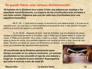 Manuel Glez La Sabana Santa 22 
Se puede hacer una curiosa demostración: -El hombre de la Síndone tuvo como Cristo una sabana por mortaja y fue 
sepultado honoríficamente. La mayoría de los crucificados eran echados a 
una fosa común. Digamos que uno de cada tres crucificados tuvo una 
sepultura honorífica. 
Mt 27, 58.- Y José tomó el cuerpo, lo envolvió en una sábana limpia y lo puso en el 
sepulcro suyo, que era nuevo y había mandado excavar en la roca; e hizo arrimar una gran 
piedra a la puerta del sepulcro y se marchó. 
Jn 19, 38-40.- Después de esto, José de Arimatea, que era discípulo de Jesús, 
aunque ocultamente por temor a los judíos, rogó a Pilato que le dejara retirar el cuerpo de 
Jesús. Y Pilato se lo permitió. Vino, pues, y retiró su cuerpo. Nicodemo, el que había ido 
antes a Jesús de noche, vino también trayendo una mezcla de mirra y áloe, como de cien 
libras. Tomaron el cuerpo de Jesús y lo envolvieron en lienzos, con los aromas, 
como es costumbre dar sepultura entre los judíos. 
-El crucificado de la Síndone permaneció poco 
tiempo envuelto en su sabana mortuoria. ¿A cuantos 
ajusticiados se les concedió el lujo de una sabana y 
luego se la quitaron al poco tiempo? Supongamos 
que esto le ocurrió a uno de cada 20. 
 
