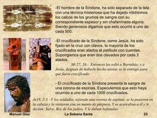 Manuel Glez La Sabana Santa 23 
-El hombre de la Síndone, ha sido separado de la tela 
con una técnica misteriosa que ha dejado nitidísimos 
los calcos de los grumos de sangre con su 
correspondiente espesor y sin chafarrinada alguna. 
Siendo generosos digamos que esto ocurrió a uno de 
cada 500. 
-El crucificado de la Síndone, como Jesús, ha sido 
fijado en la cruz con clavos, la mayoría de los 
crucificados eran atados al patíbulo con cuerdas. 
Supongamos que eran dos clavados por cada 3 
atados. 
Mt 27, 26.- Entonces les soltó a Barrabás; y a 
Jesús, después de haberle hecho azotar, se lo entregó para 
que fuera crucificado 
- El crucificado de la Síndone presenta la sangre de 
una corona de espinas. Especulemos que esto haya 
ocurrido a uno de cada 1000 crucificados. 
Jn19, 2-3. -Y los soldados, tejiendo una corona de espinas, se la pusieron en 
la cabeza y lo vistieron con un manto de púrpura. Y se acercaban a él y le 
decían: Salve, Rey de los judíos. Y le daban bofetadas. 
 
