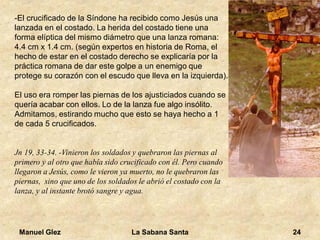 Manuel Glez La Sabana Santa 24 
-El crucificado de la Síndone ha recibido como Jesús una 
lanzada en el costado. La herida del costado tiene una 
forma elíptica del mismo diámetro que una lanza romana: 
4.4 cm x 1.4 cm. (según expertos en historia de Roma, el 
hecho de estar en el costado derecho se explicaría por la 
práctica romana de dar este golpe a un enemigo que 
protege su corazón con el escudo que lleva en la izquierda). 
El uso era romper las piernas de los ajusticiados cuando se 
quería acabar con ellos. Lo de la lanza fue algo insólito. 
Admitamos, estirando mucho que esto se haya hecho a 1 
de cada 5 crucificados. 
Jn 19, 33-34. -Vinieron los soldados y quebraron las piernas al 
primero y al otro que había sido crucificado con él. Pero cuando 
llegaron a Jesús, como le vieron ya muerto, no le quebraron las 
piernas, sino que uno de los soldados le abrió el costado con la 
lanza, y al instante brotó sangre y agua. 
 