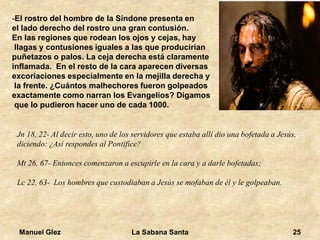 Manuel Glez La Sabana Santa 25 
-El rostro del hombre de la Síndone presenta en 
el lado derecho del rostro una gran contusión. 
En las regiones que rodean los ojos y cejas, hay 
llagas y contusiones iguales a las que producirían 
puñetazos o palos. La ceja derecha está claramente 
inflamada. En el resto de la cara aparecen diversas 
excoriaciones especialmente en la mejilla derecha y 
la frente. ¿Cuántos malhechores fueron golpeados 
exactamente como narran los Evangelios? Digamos 
que lo pudieron hacer uno de cada 1000. 
Jn 18, 22- Al decir esto, uno de los servidores que estaba allí dio una bofetada a Jesús, 
diciendo: ¿Así respondes al Pontífice? 
Mt 26, 67- Entonces comenzaron a escupirle en la cara y a darle bofetadas; 
Lc 22, 63- Los hombres que custodiaban a Jesús se mofaban de él y le golpeaban. 
 