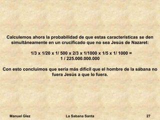 Manuel Glez La Sabana Santa 27 
Calculemos ahora la probabilidad de que estas características se den 
simultáneamente en un crucificado que no sea Jesús de Nazaret: 
1/3 x 1/20 x 1/ 500 x 2/3 x 1/1000 x 1/5 x 1/ 1000 = 
1 / 225.000.000.000 
Con esto concluimos que sería más difícil que el hombre de la sábana no 
fuera Jesús a que lo fuera. 
 