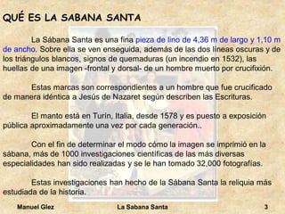 Manuel Glez La Sabana Santa 3 
QUÉ ES LA SABANA SANTA 
La Sábana Santa es una fina pieza de lino de 4,36 m de largo y 1,10 m 
de ancho. Sobre ella se ven enseguida, además de las dos líneas oscuras y de 
los triángulos blancos, signos de quemaduras (un incendio en 1532), las 
huellas de una imagen -frontal y dorsal- de un hombre muerto por crucifixión. 
Estas marcas son correspondientes a un hombre que fue crucificado 
de manera idéntica a Jesús de Nazaret según describen las Escrituras. 
El manto está en Turín, Italia, desde 1578 y es puesto a exposición 
pública aproximadamente una vez por cada generación.. 
Con el fin de determinar el modo cómo la imagen se imprimió en la 
sábana, más de 1000 investigaciones científicas de las más diversas 
especialidades han sido realizadas y se le han tomado 32,000 fotografías. 
Estas investigaciones han hecho de la Sábana Santa la reliquia más 
estudiada de la historia. 
 