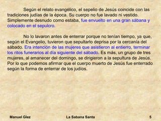 Manuel Glez La Sabana Santa 5 
Según el relato evangélico, el sepelio de Jesús coincide con las 
tradiciones judías de la época. Su cuerpo no fue lavado ni vestido. 
Simplemente desnudo como estaba, fue envuelto en una gran sábana y 
colocado en el sepulcro. 
No lo lavaron antes de enterrar porque no tenían tiempo, ya que, 
según el Evangelio, tuvieron que sepultarlo deprisa por la cercanía del 
sábado. Era intención de las mujeres que asistieron al entierro, terminar 
los ritos funerarios al día siguiente del sábado. Es más, un grupo de tres 
mujeres, al amanecer del domingo, se dirigieron a la sepultura de Jesús. 
Por lo que podemos afirmar que el cuerpo muerto de Jesús fue enterrado 
según la forma de enterrar de los judíos. 
 
