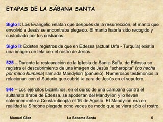 Manuel Glez La Sabana Santa 6 
ETAPAS DE LA SÁBANA SANTA 
Siglo I: Los Evangelio relatan que después de la resurrección, el manto que 
envolvió a Jesús se encontraba plegado. El manto habría sido recogido y 
custodiado por los cristianos. 
Siglo II: Existen registros de que en Edessa (actual Urfa - Turquía) existía 
una imagen de tela con el rostro de Jesús. 
525 – Durante la restauración de la Iglesia de Santa Sofía, de Edessa se 
registra el descubrimiento de una imagen de Jesús "acheropita" (no hecha 
por mano humana) llamada Mandylion (pañuelo). Numerosos testimonios la 
relacionan con el Sudario que cubrió la cara de Jesús en el sepulcro. 
944 – Los ejércitos bizantinos, en el curso de una campaña contra el 
sultanato árabe de Edessa, se apoderan del Mandylion y lo llevan 
solemnemente a Constantinopla el 16 de Agosto. El Mandylion era en 
realidad la Síndone plegada ocho veces de modo que se viera sólo el rostro. 
 