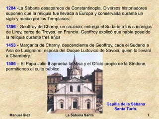 Manuel Glez La Sabana Santa 7 
1204 -La Sábana desaparece de Constantinopla. Diversos historiadores 
suponen que la reliquia fue llevada a Europa y conservada durante un 
siglo y medio por los Templarios. 
1356 - Geoffroy de Charny, un cruzado, entrega el Sudario a los canónigos 
de Lirey, cerca de Troyes, en Francia. Geoffroy explicó que había poseído 
la reliquia durante tres años 
1453 - Margarita de Charny, descendiente de Geoffroy, cede el Sudario a 
Ana de Lusignano, esposa del Duque Ludovico de Savoia, quien lo llevará 
a Chambéry. 
1506 – El Papa Julio II aprueba la Misa y el Oficio propio de la Síndone, 
permitiendo el culto público. 
Capilla de la Sábana 
Santa Turín. 
 