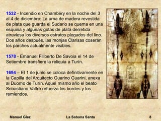 Manuel Glez La Sabana Santa 8 
1532 - Incendio en Chambéry en la noche del 3 
al 4 de diciembre: La urna de madera revestida 
de plata que guarda el Sudario se quema en una 
esquina y algunas gotas de plata derretida 
atraviesa los diversos estratos plegados del lino. 
Dos años después, las monjas Clarisas coserán 
los parches actualmente visibles. 
1578 - Emanuel Filiberto De Savoia el 14 de 
Setiembre transfiere la reliquia a Turín. 
1694 – El 1 de junio se coloca definitivamente en 
la Capilla del Arquitecto Guarino Guarini, anexa 
al Duomo de Turín. Aquel mismo año el beato 
Sebastiano Valfré refuerza los bordes y los 
remiendos. 
 