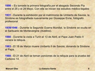 Manuel Glez La Sabana Santa 9 
1898 – Es tomada la primera fotografía por el abogado Secondo Pia 
entre el 25 y el 28 Mayo. Con ella se inician los estudios médico-legales 
1931 - Durante la exhibición por el matrimonio de Umberto de Savoia, la 
Síndone es fotografiada nuevamente por Giuseppe Enrie, fotógrafo 
profesional 
1939/1946 - Durante la Segunda Guerra Mundial, la Síndone se oculta en 
el Santuario de Montevergine (Avellino). 
1980 - Durante la visita a Turín el 13 de Abril, el Papa Juan Pablo II 
venera la reliquia. 
1983 - El 18 de Marzo muere Umberto II de Savoia; donando la Síndone 
al Papa. 
1988 - El 21 de Abril se toman porciones de la reliquia para la prueba del 
Carbono 14. 
 