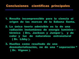 Conclusiones científicas principales
1. Resulta incomprensible para la ciencia el
origen de las marcas de la Sábana Santa.
2. La única teoría admisible es la de una
radiación instantánea de energía lumínico –
térmica ( Drs. Jackson y Jumper ), y de
calor y luz de naturaleza extranatural
( Dr. Libby ).
3. Huellas como resultado de una
desmaterialización, no de una “ separación “
( Dr. Vignon ).
 