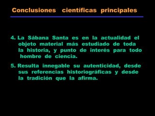 Conclusiones científicas principales
4. La Sábana Santa es en la actualidad el
objeto material más estudiado de toda
la historia, y punto de interés para todo
hombre de ciencia.
5. Resulta innegable su autenticidad, desde
sus referencias historiográficas y desde
la tradición que la afirma.
 