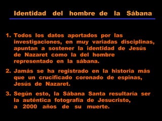 Identidad del hombre de la Sábana
1. Todos los datos aportados por las
investigaciones, en muy variadas disciplinas,
apuntan a sostener la identidad de Jesús
de Nazaret como la del hombre
representado en la sábana.
2. Jamás se ha registrado en la historia más
que un crucificado coronado de espinas,
Jesús de Nazaret.
3. Según esto, la Sábana Santa resultaría ser
la auténtica fotografía de Jesucristo,
a 2000 años de su muerte.
 