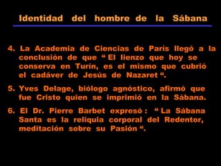 Identidad del hombre de la Sábana
4. La Academia de Ciencias de París llegó a la
conclusión de que “ El lienzo que hoy se
conserva en Turín, es el mismo que cubrió
el cadáver de Jesús de Nazaret “.
5. Yves Delage, biólogo agnóstico, afirmó que
fue Cristo quien se imprimió en la Sábana.
6. El Dr. Pierre Barbet expresó : “ La Sábana
Santa es la reliquia corporal del Redentor,
meditación sobre su Pasión “.
 