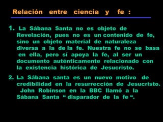 1. La Sábana Santa no es objeto de
Revelación, pues no es un contenido de fe,
sino un objeto material de naturaleza
diversa a la de la fe. Nuestra fe no se basa
en ella, pero sí apoya la fe, al ser un
documento auténticamente relacionado con
la existencia histórica de Jesucristo.
2. La Sábana santa es un nuevo motivo de
credibilidad en la resurrección de Jesucristo.
John Robinson en la BBC llamó a la
Sábana Santa “ disparador de la fe “.
Relación entre ciencia y fe :
 