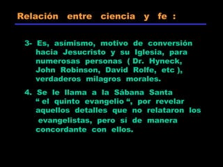 3- Es, asímismo, motivo de conversión
hacia Jesucristo y su Iglesia, para
numerosas personas ( Dr. Hyneck,
John Robinson, David Rolfe, etc ),
verdaderos milagros morales.
4. Se le llama a la Sábana Santa
“ el quinto evangelio “, por revelar
aquellos detalles que no relataron los
evangelistas, pero sí de manera
concordante con ellos.
Relación entre ciencia y fe :
 