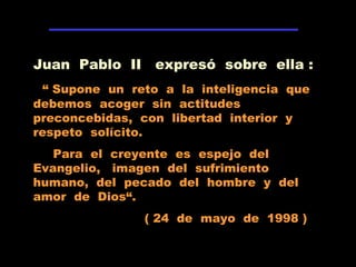 Juan Pablo II expresó sobre ella :
“ Supone un reto a la inteligencia que
debemos acoger sin actitudes
preconcebidas, con libertad interior y
respeto solícito.
Para el creyente es espejo del
Evangelio, imagen del sufrimiento
humano, del pecado del hombre y del
amor de Dios“.
( 24 de mayo de 1998 )
 