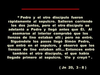 “ Pedro y el otro discípulo fueron
rápidamente al sepulcro. Salieron corriendo
los dos juntos, pero el otro discípulo se
adelantó a Pedro y llegó antes que Él. Al
asomarse al interior comprobó que los
lienzos de lino estaban allí ; pero no entró.
Siguéndole los pasos llegó Simón Pedro,
que entró en el sepulcro, y observó que los
lienzos de lino estaban allí... Entonces entró
también el otro discípulo, el que había
llegado primero al sepulcro. Vio y creyó “ .
( Jn 20, 3 - 8 )
 
