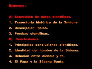 Esquema :
A) Exposición de datos científicos.
1. Trayectoria histórica de la Síndone
2. Descripción física.
3. Pruebas científicas.
B) Conclusiones.
1. Principales conclusiones científicas.
2. Identidad del hombre de la Sábana.
3. Relación entre ciencia y fe.
4. El Papa y la Sábana Santa.
 