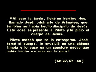 “ Al caer la tarde , llegó un hombre rico,
llamado José, originario de Arimatea, que
también se había hecho discípulo de Jesús.
Este José se presentó a Pilato y le pidió el
cuerpo de Jesús.
Pilato mandó que se lo entregaran. José
tomó el cuerpo, lo envolvió en una sábana
limpia y lo puso en un sepulcro nuevo que
había hecho excavar en la roca “ .
( Mt 27, 57 – 60 )
 