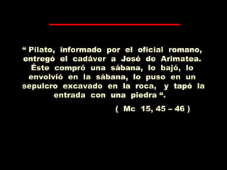 “ Pilato, informado por el oficial romano,
entregó el cadáver a José de Arimatea.
Éste compró una sábana, lo bajó, lo
envolvió en la sábana, lo puso en un
sepulcro excavado en la roca, y tapó la
entrada con una piedra “.
( Mc 15, 45 – 46 )
 