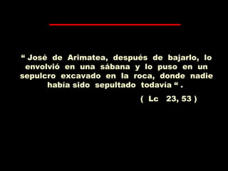 “ José de Arimatea, después de bajarlo, lo
envolvió en una sábana y lo puso en un
sepulcro excavado en la roca, donde nadie
había sido sepultado todavía “ .
( Lc 23, 53 )
 