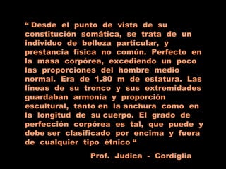 “ Desde el punto de vista de su
constitución somática, se trata de un
individuo de belleza particular, y
prestancia física no común. Perfecto en
la masa corpórea, excediendo un poco
las proporciones del hombre medio
normal. Era de 1.80 m de estatura. Las
líneas de su tronco y sus extremidades
guardaban armonía y proporción
escultural, tanto en la anchura como en
la longitud de su cuerpo. El grado de
perfección corpórea es tal, que puede y
debe ser clasificado por encima y fuera
de cualquier tipo étnico “
Prof. Judica - Cordiglia
 